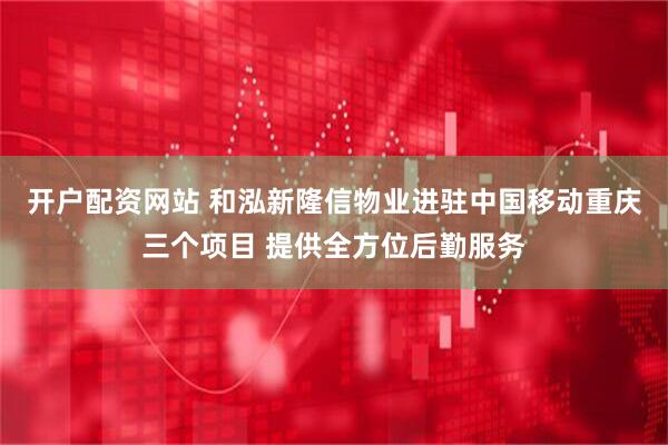 开户配资网站 和泓新隆信物业进驻中国移动重庆三个项目 提供全方位后勤服务