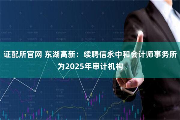 证配所官网 东湖高新：续聘信永中和会计师事务所为2025年审计机构