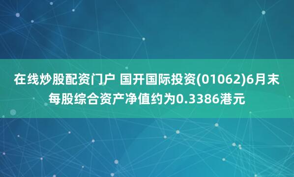 在线炒股配资门户 国开国际投资(01062)6月末每股综合资产净值约为0.3386港元
