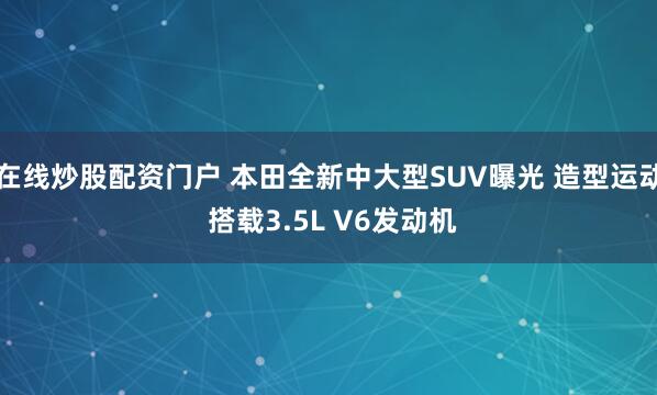 在线炒股配资门户 本田全新中大型SUV曝光 造型运动 搭载3.5L V6发动机