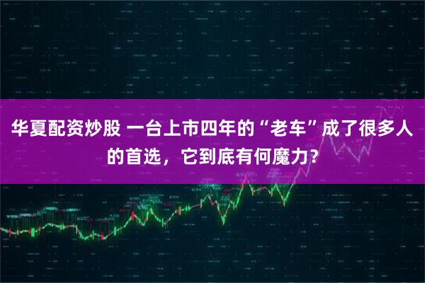 华夏配资炒股 一台上市四年的“老车”成了很多人的首选，它到底有何魔力？