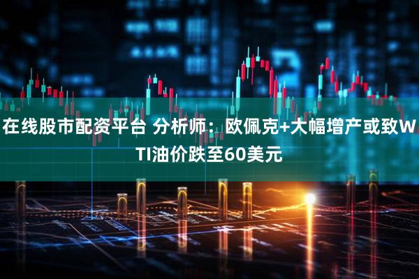 在线股市配资平台 分析师：欧佩克+大幅增产或致WTI油价跌至60美元