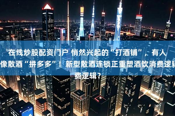 在线炒股配资门户 悄然兴起的“打酒铺”，有人说像散酒“拼多多”！新型散酒连锁正重塑酒饮消费逻辑？