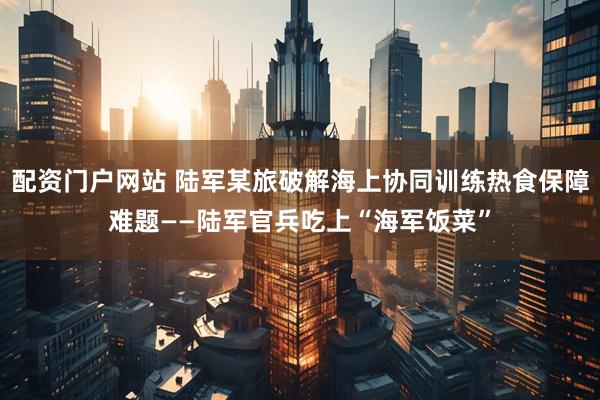 配资门户网站 陆军某旅破解海上协同训练热食保障难题——陆军官兵吃上“海军饭菜”