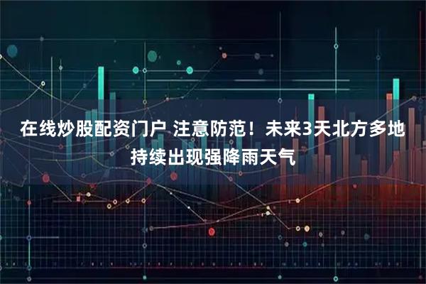 在线炒股配资门户 注意防范！未来3天北方多地持续出现强降雨天气