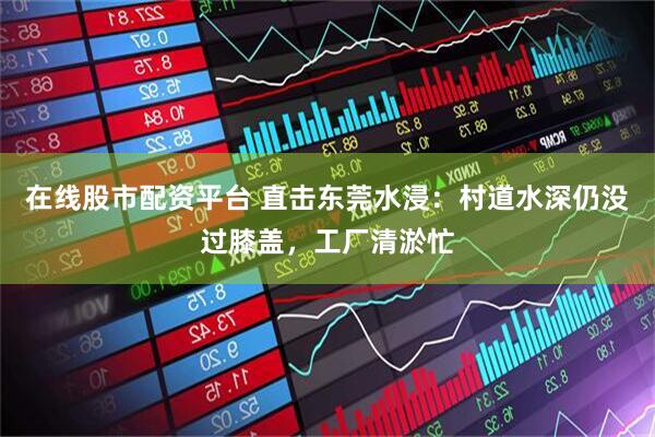 在线股市配资平台 直击东莞水浸：村道水深仍没过膝盖，工厂清淤忙