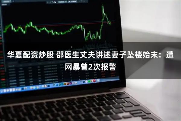 华夏配资炒股 邵医生丈夫讲述妻子坠楼始末：遭网暴曾2次报警