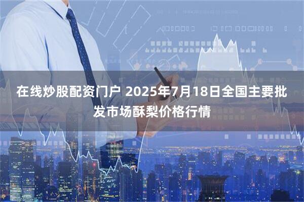 在线炒股配资门户 2025年7月18日全国主要批发市场酥梨价格行情