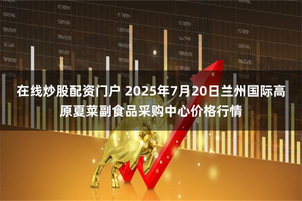 在线炒股配资门户 2025年7月20日兰州国际高原夏菜副食品采购中心价格行情