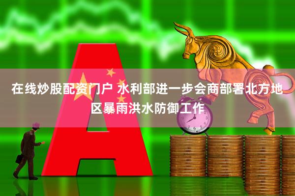 在线炒股配资门户 水利部进一步会商部署北方地区暴雨洪水防御工作