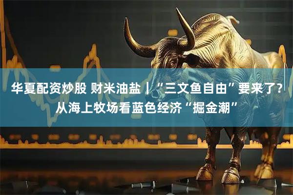 华夏配资炒股 财米油盐｜“三文鱼自由”要来了？从海上牧场看蓝色经济“掘金潮”