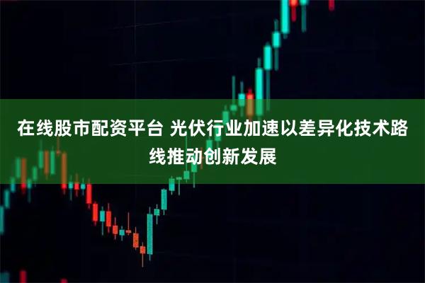 在线股市配资平台 光伏行业加速以差异化技术路线推动创新发展
