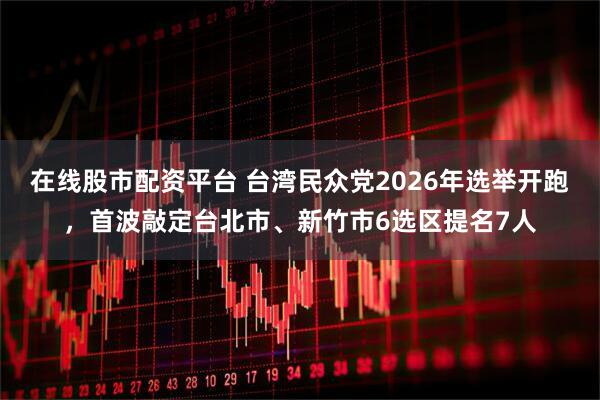 在线股市配资平台 台湾民众党2026年选举开跑，首波敲定台北市、新竹市6选区提名7人