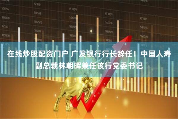 在线炒股配资门户 广发银行行长辞任！中国人寿副总裁林朝晖兼任该行党委书记