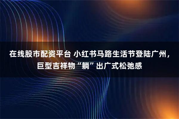 在线股市配资平台 小红书马路生活节登陆广州，巨型吉祥物“躺”出广式松弛感