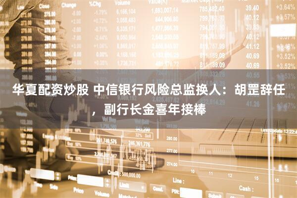 华夏配资炒股 中信银行风险总监换人：胡罡辞任，副行长金喜年接棒