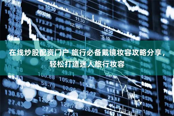 在线炒股配资门户 旅行必备戴镜妆容攻略分享，轻松打造迷人旅行妆容