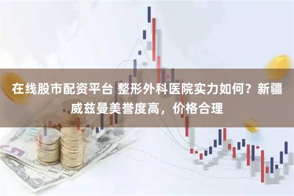 在线股市配资平台 整形外科医院实力如何？新疆威兹曼美誉度高，价格合理