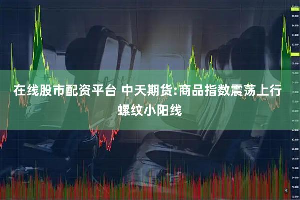 在线股市配资平台 中天期货:商品指数震荡上行 螺纹小阳线