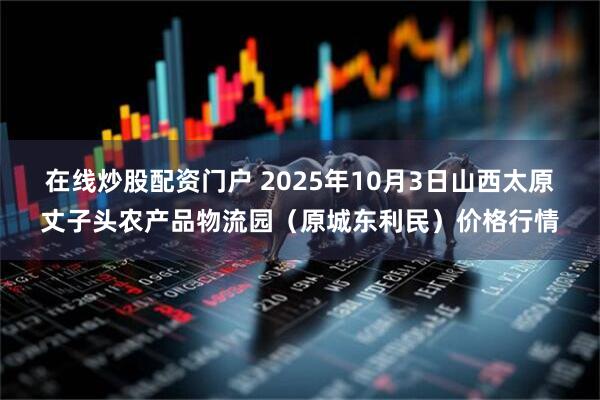 在线炒股配资门户 2025年10月3日山西太原丈子头农产品物流园（原城东利民）价格行情