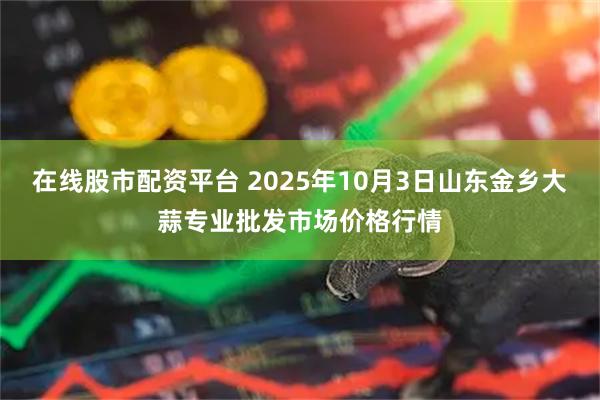 在线股市配资平台 2025年10月3日山东金乡大蒜专业批发市场价格行情