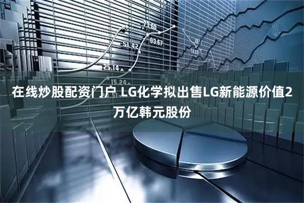 在线炒股配资门户 LG化学拟出售LG新能源价值2万亿韩元股份