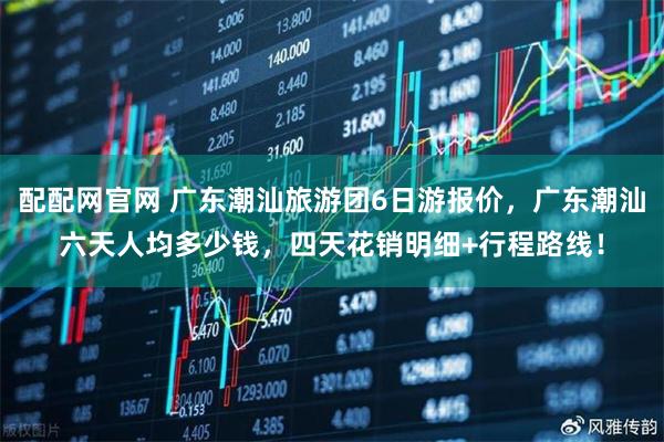配配网官网 广东潮汕旅游团6日游报价，广东潮汕六天人均多少钱，四天花销明细+行程路线！