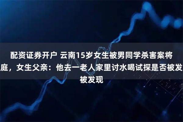 配资证券开户 云南15岁女生被男同学杀害案将开庭，女生父亲：他去一老人家里讨水喝试探是否被发现