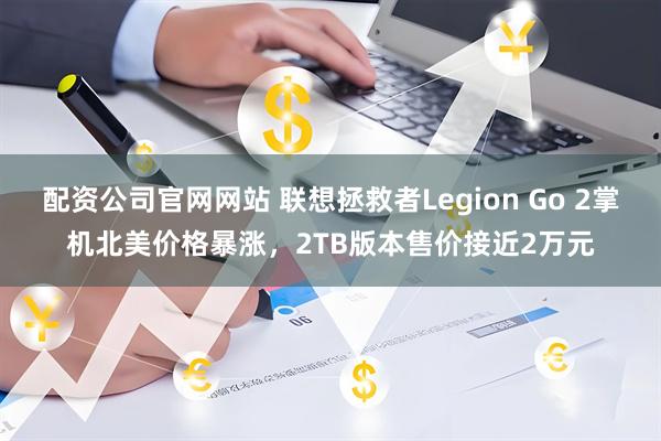配资公司官网网站 联想拯救者Legion Go 2掌机北美价格暴涨，2TB版本售价接近2万元