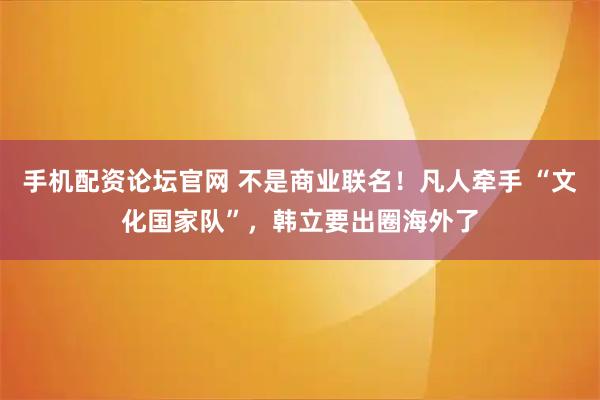 手机配资论坛官网 不是商业联名！凡人牵手 “文化国家队”，韩立要出圈海外了