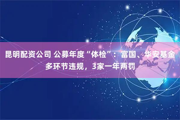 昆明配资公司 公募年度“体检”：富国、华安基金多环节违规，3家一年两罚