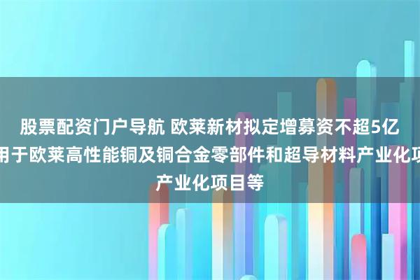 股票配资门户导航 欧莱新材拟定增募资不超5亿元,用于欧莱高性能铜及铜合金零部件和超导材料产业化项目等