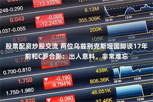 股票配资炒股交流 两位乌兹别克斯坦国脚谈17年前和C罗合影：出人意料，非常难忘